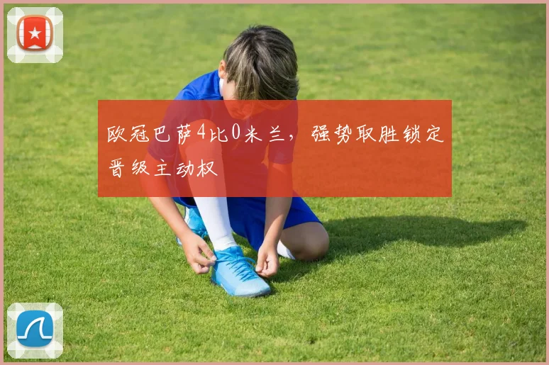 欧冠巴萨4比0米兰，强势取胜锁定晋级主动权