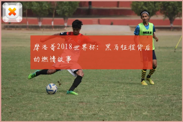 摩洛哥2018世界杯:黑马征程背后的燃情故事