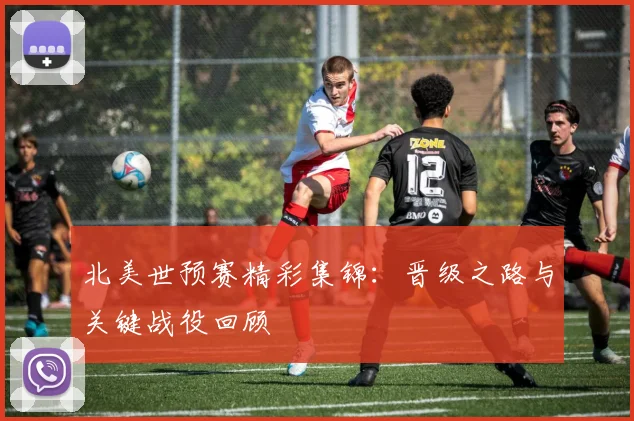 北美世预赛精彩集锦：晋级之路与关键战役回顾