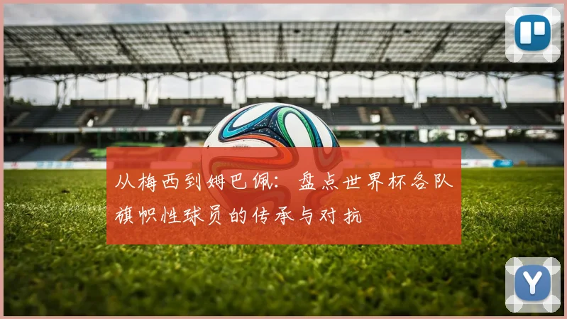 从梅西到姆巴佩:盘点世界杯各队旗帜性球员的传承与对抗
