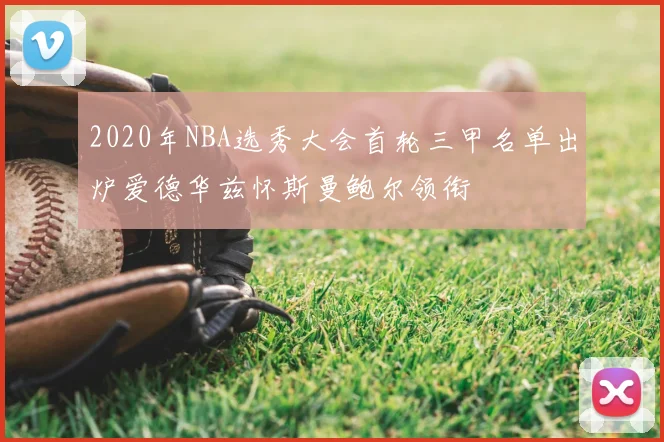 2020年NBA选秀大会首轮三甲名单出炉爱德华兹怀斯曼鲍尔领衔