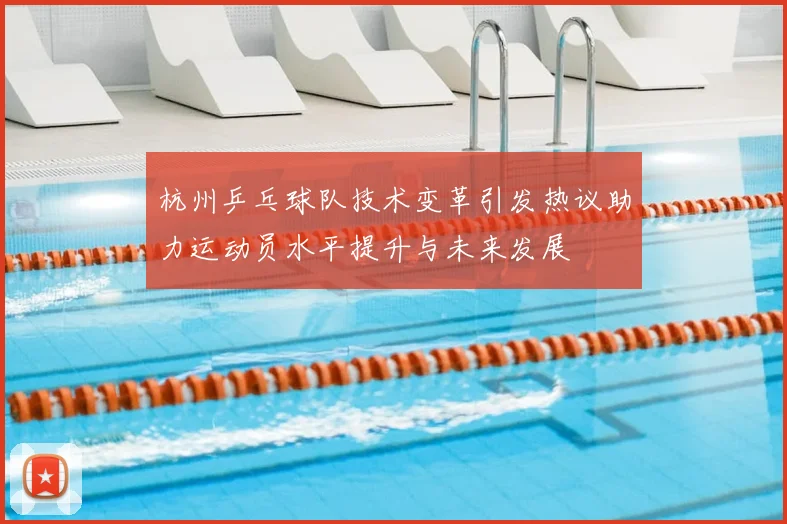 杭州乒乓球队技术变革引发热议助力运动员水平提升与未来发展