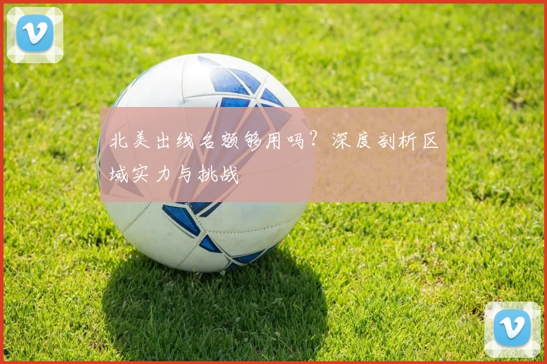 北美出线名额够用吗?深度剖析区域实力与挑战