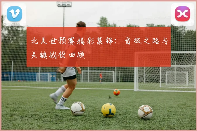 北美世预赛精彩集锦：晋级之路与关键战役回顾