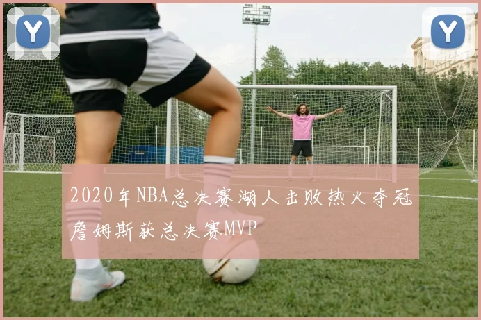2020年NBA总决赛湖人击败热火夺冠詹姆斯获总决赛MVP