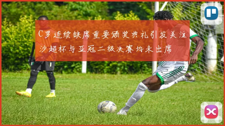 C罗连续缺席重要颁奖典礼引发关注沙超杯与亚冠二级决赛均未出席