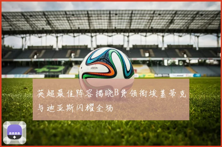 英超最佳阵容揭晓B费领衔埃基蒂克与迪亚斯闪耀全场