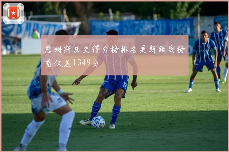 詹姆斯历史得分榜排名更新距离榜首仅差1349分