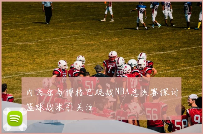 内马尔与博格巴观战NBA总决赛探讨篮球战术引关注