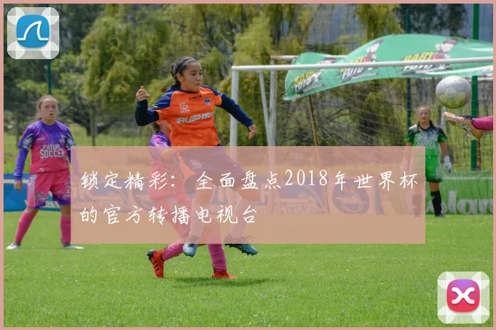 锁定精彩：全面盘点2018年世界杯的官方转播电视台