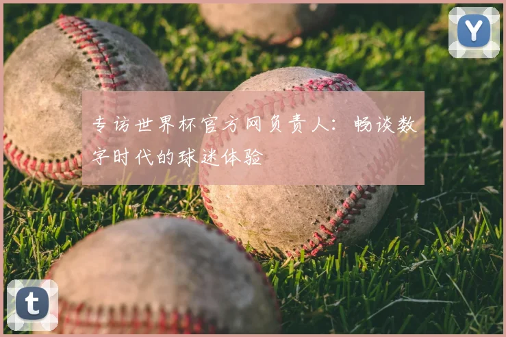 专访世界杯官方网负责人：畅谈数字时代的球迷体验