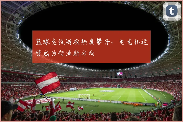篮球竞技游戏热度攀升，电竞化运营成为行业新方向