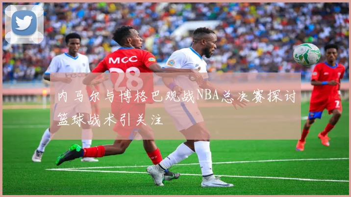 内马尔与博格巴观战NBA总决赛探讨篮球战术引关注