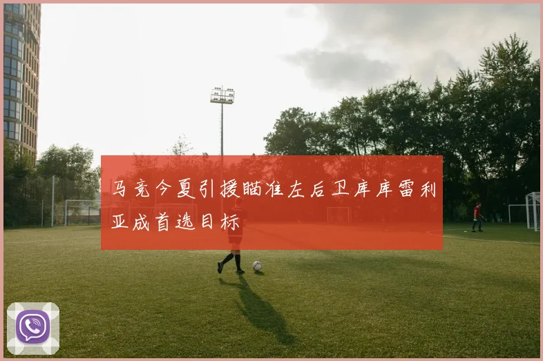 马竞今夏引援瞄准左后卫库库雷利亚成首选目标
