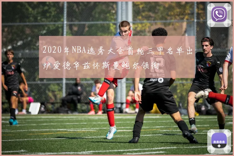 2020年NBA选秀大会首轮三甲名单出炉爱德华兹怀斯曼鲍尔领衔
