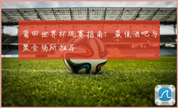 莆田世界杯观赛指南：最佳酒吧与聚会场所推荐