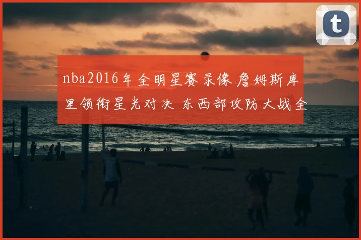 nba2016年全明星赛录像 詹姆斯库里领衔星光对决 东西部攻防大战全景回放