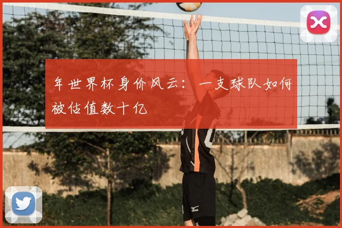 年世界杯身价风云：一支球队如何被估值数十亿