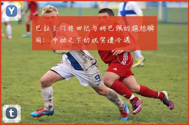 巴拉圭门将回忆与姆巴佩的尴尬瞬间：冲动之下的祝贺遭冷遇