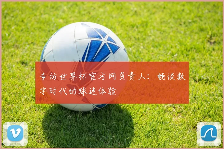 专访世界杯官方网负责人：畅谈数字时代的球迷体验