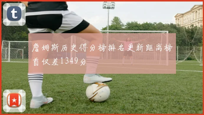 詹姆斯历史得分榜排名更新距离榜首仅差1349分