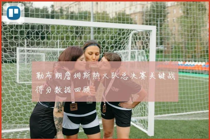 勒布朗詹姆斯热火队总决赛关键战得分数据回顾