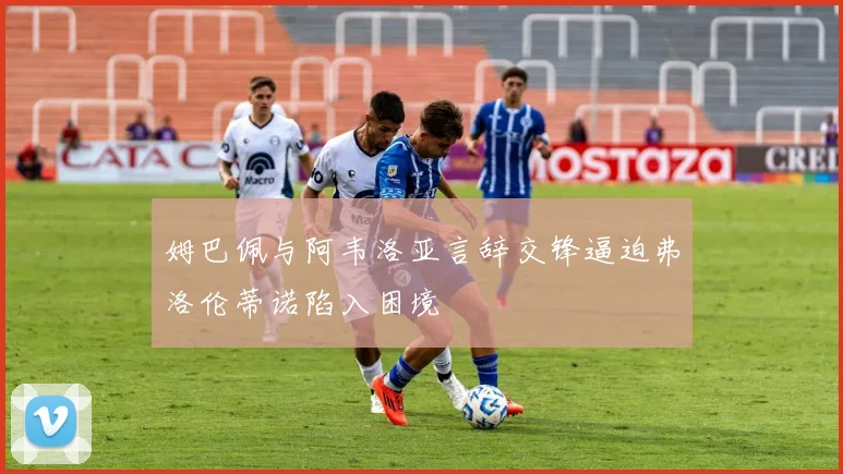 姆巴佩与阿韦洛亚言辞交锋逼迫弗洛伦蒂诺陷入困境
