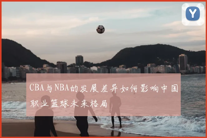 CBA与NBA的发展差异如何影响中国职业篮球未来格局