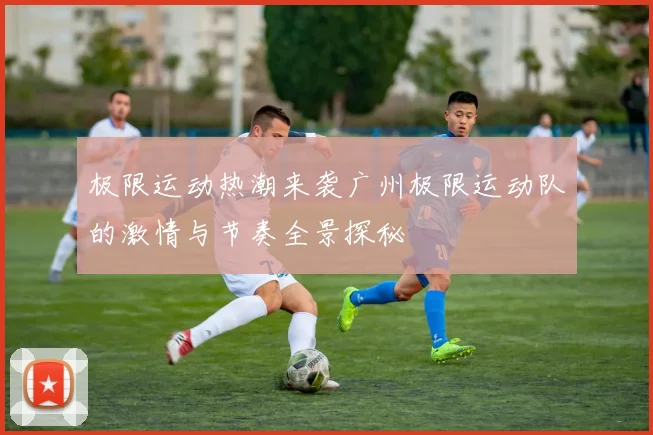 极限运动热潮来袭广州极限运动队的激情与节奏全景探秘