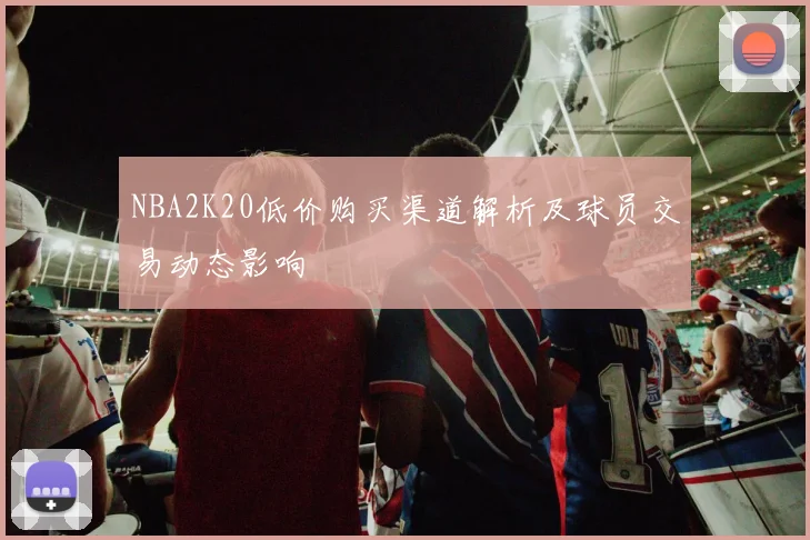 NBA2K20低价购买渠道解析及球员交易动态影响