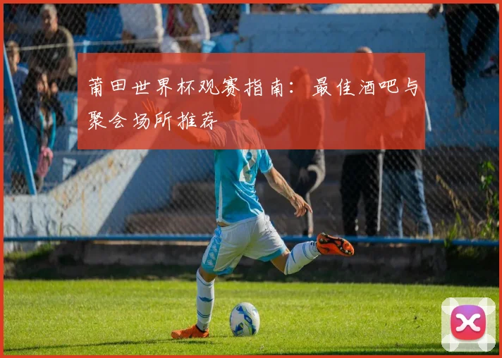 莆田世界杯观赛指南：最佳酒吧与聚会场所推荐