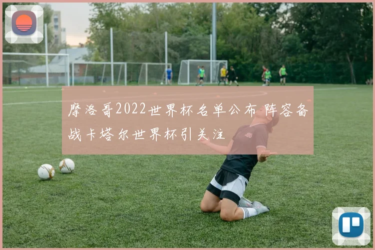 摩洛哥2022世界杯名单公布 阵容备战卡塔尔世界杯引关注