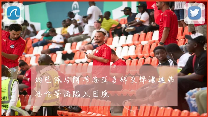 姆巴佩与阿韦洛亚言辞交锋逼迫弗洛伦蒂诺陷入困境