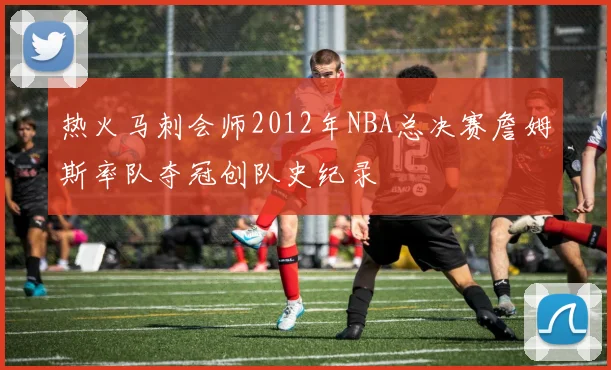 热火马刺会师2012年NBA总决赛詹姆斯率队夺冠创队史纪录