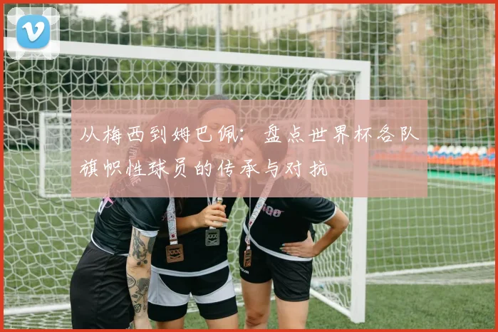 从梅西到姆巴佩:盘点世界杯各队旗帜性球员的传承与对抗