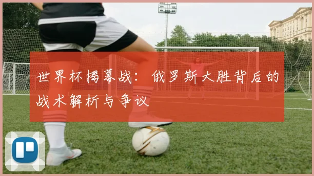 世界杯揭幕战:俄罗斯大胜背后的战术解析与争议